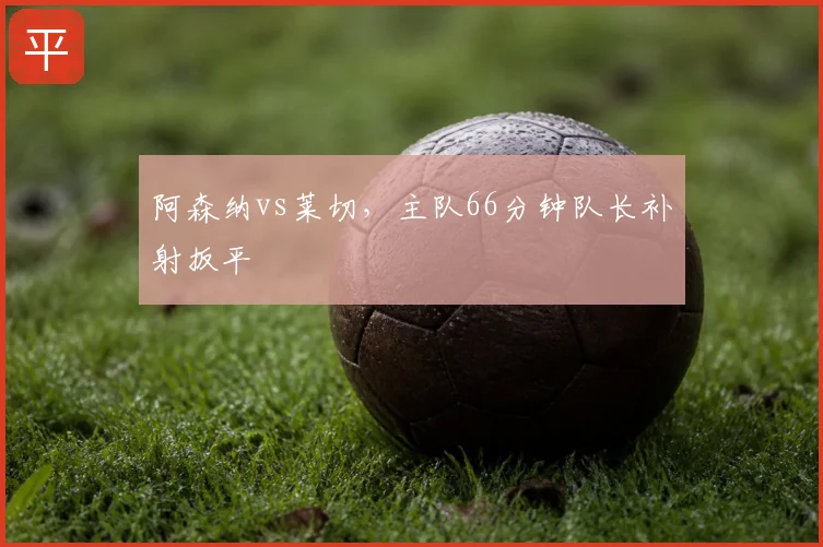阿森纳vs莱切,主队66分钟队长补射扳平
